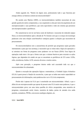 16
Ainda segundo ele, “Dentro de alguns anos, praticamente tudo o que funciona por
energia elétrica ou baterias conterá um microcontrolador”.
De acordo com Martins (2005), os microcontroladores também necessitam de uma
grande quantia de outros componentes, e seu surgimento se deu por meio da arquitetura de um
microprocessador e seus periféricos, que seria equivalente a todo um sistema que possuísse
um microprocessador e periféricos.
Por caracterizar-se em ter um baixo custo de hardware e necessitar de reduzido espaço
físico, os microcontroladores após a década de 70, fizeram com que os avanços da tecnologia
pudessem criar uma relação custo/benefício vantajosa quanto à soluções que necessitem de
processamento.
Os microcontroladores tem a característica de permitir que programas sejam gravados
internamente e para que isso aconteça, é necessário que se reúna toda a lógica de operações e
se estruture em forma de programa como podemos ver em Souza (2010). Essa lógica de
operações nada mais é do que a forma com que o sistema baseia-se para executar as ações
lógicas, que dependem do estado em que se encontram os periféricos de E/S como: LEDs,
relês, resistências, botões, LCD, sensores diversos e muitos outros.
Após essa gravação, o programa interno então será executado toda vez que o
microcontrolador for alimentado.
Quanto a execução das operações lógicas e matemáticas, a Unidade Lógica Aritmética
(ULA) é quem possui a função de executa-las, e para que se tenha uma maior capacidade no
processamento de informações, mais poderosa deve ser a ULA do componente.
Porém não é apenas da ULA que é constituído um microcontrolador. Afinal, o que o
difere de um microprocessador que apesar de possuir uma ULA muito mais poderosa, é que o
microcontrolador prove em uma única pastilha de silício encapsulada, uma memória de
programa, comunicação serial, timers, memória de dados, portas de entrada e/ou saída
paralela, contadores, PWMs, conversores analógico-digitais, etc.
2.2.1 Intel 8051
 