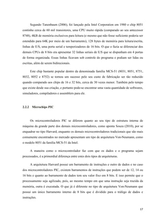 17
Segundo Tanenbaum (2006), foi lançado pela Intel Corporation em 1980 o chip 8051
continha cerca de 60 mil transistores, uma CPU muito rápida (comparado ao seu antecessor
8748), 4KB de memória exclusivos para leitura (e mesmo que não fosse suficiente poderia ser
estendido para 64K por meio de um barramento), 128 bytes de memória para leitura/escrita,
linhas de E/S, uma porta serial e temporizadores de 16 bits. O que o fazia se diferenciar dos
demais CPUs de 8 bits era apresentar 32 linhas seriais de E/S que se dispunham em 4 portas
de forma organizada. Essas linhas ficavam sob controle do programa e podiam ser lidas ou
escritas, além de serem bidirecionais.
Este chip bastante popular dentro da denominada família MCS-51 (8031, 8051, 8751,
8032, 8052 e 8752) se tornou um sucesso pelo seu custo de fabricação ser tão reduzido
quando comparado aos chips de 16 e 32 bits, cerca de 30 vezes menor. Também pelo tempo
que existe desde sua criação, e portanto pode-se encontrar uma vasta quantidade de softwares,
simuladores, compiladores e assemblers para ele.
2.2.2 Microchips PIC
Os microcontroladores PIC se diferem quanto ao seu tipo de estrutura interna de
máquina da grande parte dos demais microcontroladores, como aponta Souza (2010), por se
enquadrar no tipo Harvard, enquanto os demais microcontroladores tradicionais que são mais
comumente encontrados no mercado apresentam um tipo de arquitetura Von-Neumann, como
o modelo 8051 da família MCS-51 da Intel.
A maneira como o microcontrolador faz com que os dados e o programa sejam
processados, é a primordial diferença entre estes dois tipos de arquiteturas.
A arquitetura Harvard possui um barramento de instruções e outro de dados e no caso
dos microcontroladores PIC, existem barramentos de instruções que podem ser de 12, 14 ou
16 bits e quanto ao barramento de dados tem seu valor fixo em 8 bits. E isso permite que o
processamento seja agilizado, pois, ao mesmo tempo em que uma instrução seja trazida da
memória, outra é executada. O que já é diferente no tipo de arquitetura Von-Neumann que
possui um único barramento interno de 8 bits que é dividido para o tráfego de dados e
instruções.
 