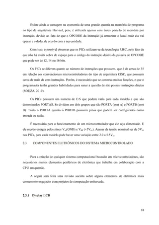 18
Existe ainda a vantagem na economia de uma grande quantia na memória de programa
no tipo de arquitetura Harvard, pois, é utilizada apenas uma única posição de memória por
instrução, devido ao fato de que o OPCODE da instrução já armazena o local onde ela vai
operar e o dado, de acordo com a necessidade.
Com isso, é possível observar que os PICs utilizam-se da tecnologia RISC, pelo fato de
que não há muita sobra de espaço para o código da instrução dentro da palavra do OPCODE
que pode ser de 12, 14 ou 16 bits.
Os PICs se diferem quanto ao número de instruções que possuem, que é de cerca de 35
em relação aos convencionais microcontroladores do tipo de arquitetura CISC, que possuem
cerca de mais de cem instruções. Porém, é necessário que se construa muitas funções, e que o
programador tenha grandes habilidades para sanar a questão de não possuir instruções diretas
(SOUZA, 2010).
Os PICs possuem um numero de E/S que podem varia para cada modelo e que são
denominados PORTAS. Se dividem em dois grupos que são PORTA (port A) e PORTB (port
B). Tanto o PORTA quanto o PORTB possuem pinos que podem ser configurados como
entrada ou saída.
É necessário para o funcionamento de um microcontrolador que ele seja alimentado. E
ele recebe energia pelos pinos Vss(GND) e Vdd (+5Vcc). Apesar da tensão nominal ser de 5Vcc
nos PICs, para cada modelo pode haver uma variação entre 2.0 a 5.5Vcc.
2.3 COMPONENTES ELETRÔNICOS DO SISTEMA MICROCONTROLADO
Para a criação de qualquer sistema computacional baseado em microcontroladores, são
necessários muitos elementos periféricos de eletrônica que trabalha em colaboração com a
CPU em questão.
A seguir será feita uma revisão sucinta sobre alguns elementos de eletrônica mais
comumente engajados com projetos de computação embarcada.
2.3.1 Display LCD
 