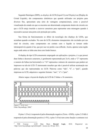 19
Segundo Domingos (2009), os displays de LCD (Liquid Crystal Display) ou (Display de
Cristal Líquido), são componentes eletrônicos que quando utilizados em projetos para
diversos fins, apresentam uma série de vantagens computacionais, como a possível
visualização do estado em que se encontra um determinado componente dentro do circuito em
que o LCD esteja inserido e escrever caracteres para representar uma mensagem quando é
necessário acessar uma porta com proteção por senha.
Sua forma de funcionamento se difere da tecnologia dos displays de LEDs, que
acendiam quando excitados. No caso do LCD, elementos transparentes são excitados por um
sinal do circuito, estes componentes em contato com o líquido se tornam então
intransponíveis quanto à luz, que por sua vez perde a sua reflexão. Assim, aparece uma região
negra onde antes se tinha uma área com fundo branco.
O display do tipo LCD comumente empregado em aplicações e projetos, é o que possui
duas linhas e dezesseis caracteres, é geralmente representado por 2x16, onde o “2” representa
o numero de linhas (na horizontal) e o “16” representa o número de caracteres que podem ser
impressos na tela do LCD. É interessante ressaltar que não é possível utilizar acentuação nas
palavras que são representadas no LCD. Palavras como “não”, “é”, e “país”, quando
impressas no LCD, adquirem o seguinte formato: “nao”, “e” e “pais”.
Abaixo segue o layout do display de LCD de 2 linhas x 16 caracteres.
Figura 2 – LCD 16x2.
Fonte: Beyondlogic, 2000.2
O pino 1 (Vss) é responsável pela alimentação negativa (Terra - GND), o pino 2 (Vdd) é
responsável pela alimentação positiva (+5V), o pino 3 (Vee) tem como função o contraste (vai
2
THE Concise LCD Data Sheet. Beyond Logic, 2010. Disponível em:
<http://www.beyondlogic.org/lcd/lcd.pdf>. Acesso em: 20 mar. 2011.
 