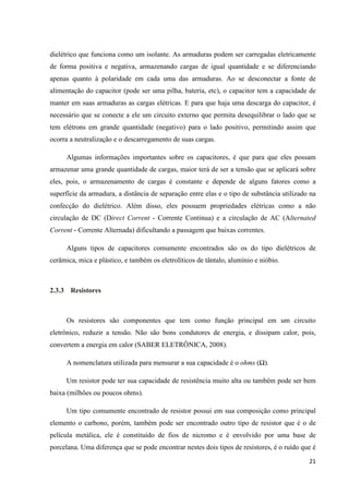 21
dielétrico que funciona como um isolante. As armaduras podem ser carregadas eletricamente
de forma positiva e negativa, armazenando cargas de igual quantidade e se diferenciando
apenas quanto à polaridade em cada uma das armaduras. Ao se desconectar a fonte de
alimentação do capacitor (pode ser uma pilha, bateria, etc), o capacitor tem a capacidade de
manter em suas armaduras as cargas elétricas. E para que haja uma descarga do capacitor, é
necessário que se conecte a ele um circuito externo que permita desequilibrar o lado que se
tem elétrons em grande quantidade (negativo) para o lado positivo, permitindo assim que
ocorra a neutralização e o descarregamento de suas cargas.
Algumas informações importantes sobre os capacitores, é que para que eles possam
armazenar uma grande quantidade de cargas, maior terá de ser a tensão que se aplicará sobre
eles, pois, o armazenamento de cargas é constante e depende de alguns fatores como a
superfície da armadura, a distância de separação entre elas e o tipo de substância utilizado na
confecção do dielétrico. Além disso, eles possuem propriedades elétricas como a não
circulação de DC (Direct Corrent - Corrente Continua) e a circulação de AC (Alternated
Corrent - Corrente Alternada) dificultando a passagem que baixas correntes.
Alguns tipos de capacitores comumente encontrados são os do tipo dielétricos de
cerâmica, mica e plástico, e também os eletrolíticos de tântalo, alumínio e nióbio.
2.3.3 Resistores
Os resistores são componentes que tem como função principal em um circuito
eletrônico, reduzir a tensão. Não são bons condutores de energia, e dissipam calor, pois,
convertem a energia em calor (SABER ELETRÔNICA, 2008).
A nomenclatura utilizada para mensurar a sua capacidade é o ohms (Ω).
Um resistor pode ter sua capacidade de resistência muito alta ou também pode ser bem
baixa (milhões ou poucos ohms).
Um tipo comumente encontrado de resistor possui em sua composição como principal
elemento o carbono, porém, também pode ser encontrado outro tipo de resistor que é o de
película metálica, ele é constituído de fios de nicromo e é envolvido por uma base de
porcelana. Uma diferença que se pode encontrar nestes dois tipos de resistores, é o ruído que é
 