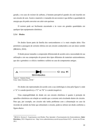 22
gerado, e no caso do resistor de carbono, é bastante perceptível quando ele está inserido em
um circuito de som. Assim o material e o tamanho de um resistor é que define a quantidade de
energia que ele pode converter em calor sem queimar.
O resistor pode ser facilmente encontrado e às vezes em grandes quantidades em
qualquer tipo equipamento eletrônico.
2.3.4 Diodos
Os diodos fazem parte da família dos semicondutores e é o mais simples deles. Eles
permitem a passagem de corrente elétrica em um circuito conduzindo-a em um único sentido
(BRAGA, 2010).
O diodo possui tamanho e composição diferenciada de acordo com a necessidade de sua
utilização e em sua composição ele possui dois tipos diferentes de materiais semicondutores,
que são o germânio e o silício e também o selênio no caso de componentes antigos.
Figura 4 – Símbolo Diodo.
Fonte: Saber Eletrônica, 2010b.3
Os diodos são representados de acordo com a sua simbologia à cima pela figura 4, onde
o “A” é o anodo (positivo), o “C” ou “K” é o catodo (negativo).
Uma empregabilidade do diodo em um circuito eletrônico é quanto à proteção de
aparelhos eletrônicos em relação ao sentido que a corrente está circulando dentro do circuito.
Para que, por exemplo, um circuito não tenha problemas com a alimentação no caso de
inversão do sentido da fonte que alimentará o circuito, pode-se utilizar um diodo conforme a
figura abaixo.
3
BRAGA, Newton C. Experimentos com Diodos: Para Aprender o Funcionamento dos Semicondutores. Saber
Eletrônica, 2010. Disponível em: <http://www.sabereletronica.com.br/secoes/leitura/1622>. Acesso em 20 mar.
2011.
 
