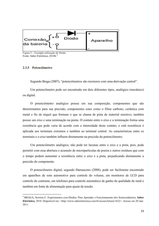 23
Figura 5 – Exemplo utilização de Diodo.
Fonte: Saber Eletrônica, 2010b.4
2.3.5 Potenciômetro
Segundo Braga (2007), “potenciômetros são resistores com uma derivação central”.
Um potenciômetro pode ser encontrado em dois diferentes tipos, analógico (mecânico)
ou digital.
O potenciômetro analógico possui em sua composição, componentes que são
determinantes para sua precisão, componentes estes como o filme carbono, cerâmica com
metal e fio de níquel que formam o que se chama de pista de material resistivo, também
possui um eixo e uma terminação na ponta. O contato entre o eixo e a terminação forma uma
resistência que pode varia de acordo com a intensidade deste contato, e está resistência é
aplicada aos terminais extremos e também ao terminal central. As características entre os
terminais e o eixo também influem diretamente na precisão do potenciômetro.
Um potenciômetro analógico, não pode ter lacunas entre o eixo e a pista, pois, pode
permitir com essa abertura o acumulo de micropartículas de poeira e outros resíduos que com
o tempo podem aumentar a resistência entre o eixo e a pista, prejudicando diretamente a
precisão do componente.
O potenciômetro digital, segundo Damasceno (2008), pode ser facilmente encontrado
em aparelhos de som automotivo para controle do volume, em monitores de LCD para
controle do contraste, em telefones para controle automático de ganho de qualidade de sinal e
também em fonte de alimentação para ajuste de tensão.
4
BRAGA, Newton C. Experimentos com Diodos: Para Aprender o Funcionamento dos Semicondutores. Saber
Eletrônica, 2010. Disponível em: <http://www.sabereletronica.com.br/secoes/leitura/1622>. Acesso em 20 mar.
2011.
 