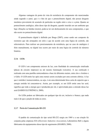 24
Algumas vantagens do ponto de vista de resistência do componente são mencionadas
ainda segundo o autor, que é o fato de que o potenciômetro digital, não possui desgaste
mecânico proveniente do acumulo de partículas na região entre o eixo e a pista. Quanto ao
potenciômetro analógico, além desse tipo de desgaste, quando inserido em um ambiente que
haja vibrações ou batidas (motor), pode-se ter um deslocamento de seus componentes, o que
não ocorre no potenciômetro digital.
O potenciômetro digital é definido por Braga (2007), como sendo um composto de
resistores que são arranjados em série e que de acordo com uma lógica de controle, são
selecionáveis. Para realizar um posicionamento da resistência, que no caso do analógico é
feito manualmente, no digital isso ocorre por meio de uma lógica de controle de números
binários.
2.3.6 LEDs
O LED é um componente emissor de luz, com finalidade de comunicação sinalizada
(placas de circuito impresso) ou até mesmo iluminação (veículos). A sua confecção é
realizada com uma pastilha semicondutora a base de diferentes metais, entre eles o Arsênio e
o Gálio. O LED emite luz após estes metais serem excitados por uma corrente elétrica. A luz
que é emitida é monocromática, ou seja, é em uma determinada faixa curta do espectro que a
energia emitida irá concentrar-se. Assim, por exemplo, se um LED emite uma luz azul,
significa que toda a energia que é produzida por ele, é aproveitada para a emissão dessa luz
azul (SABER ELETRÔNICA, 2009).
Os LEDs podem ser fabricados em qualquer tipo de cor, inclusive o branco, que nada
mais é do que a junção de todas as cores.
2.3.7 Porta de Comunicação RS-232
O padrão de comunicação do tipo serial RS-232 surgiu em 1969 e a sua criação foi
conjunta pelas empresas EIA (Electronic Industries Association), Laboratórios Bell e alguns
fabricantes de equipamentos desse tipo de seguimento (SOARES, 2008).
 