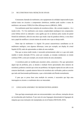 26
2.4 MULTIMETROS PARA MEDIÇÃO DE SINAIS
Comumente chamado de multímetro, este equipamento de utilidade imprescindível para
realizar testes em circuitos e componentes eletrônicos, também pode receber o nome de
multiteste e até mesmo VOM (Volt-Ohm-Miliamperímetro) (BRAGA, 2009).
Um multímetro pode fazer medições de resistência (ohms - Ω), corrente (ampères - A) e
tensão (volts - V). Um multímetro com menos complexidade (analógico) tem componentes
como bobina móvel ou indicador e uma agulha que irá se deslocar pelas escalas do painel
frontal do multímetro, além de uma chave que muda o tipo de grandeza elétrica, e essa chave
tem o papel de modificar o circuito interno de acordo com o que se deseja medir.
Outro tipo de multímetro é o digital. Ele possui características semelhantes ao do
multímetro analógico, com algumas diferenças, como por exemplo, um display de cristal
líquido (LCD), onde são apresentados os dados de uma medição.
Para que se possa medir tensão, é necessário primeiramente saber se o que está sendo
medido é tensão alternada (VCA), como por exemplo, as tomadas residenciais ou tensão
contínua (VDC), como por exemplo, um circuito interno de uma calculadora.
A resistência pode ser medida para encontrar cabos, conectores e fios que apresentem
algum tipo de problema, pois, se durante a medição forem apresentados altos números de
resistência, podemos concluir que existe um problema e há alguma ruptura de um cabo ou um
conector danificado, e quando números baixos de resistência são verificados, pode-se concluir
que tudo está funcionando perfeitamente, e que a eletricidade está fluindo normalmente.
E para que se possa fazer uma medição de corrente, é necessário que haja uma
interrupção no circuito e o multímetro deve ser intercalado.
2.5 LINGUAGEM ASSEMBLY DE MICROCONTROLADORES
Para que haja comunicação entre um microcontrolador e um software, instruções devem
ser reconhecidas pelo hardware. É por meio de uma linguagem denominada de linguagem de
máquina que essas instruções são manipuladas em nível binário (NICOLISI, 2010).
 