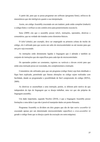 27
A partir daí, para que se possa programar um software (programa fonte), utiliza-se de
mnemônicos que são inteligíveis quanto a sua interpretação.
Assim, um código Assembly executado em um tradutor, pode então compilar (traduzir)
o código-fonte e verificar se este contém erros para posteriormente executa-lo.
Sena (2009) cita que o assembly possui labels, instruções, operandos, diretivas e
comentários, que na verdade são tratados como elementos básicos.
O label (rótulo), por exemplo, deve ser empregado na primeira coluna do trecho do
código, ele é utilizado para que ocorra um salto do microcontrolador ou até mesmo para que
um goto seja executado.
As instruções estão diretamente ligadas à linguagem que é adotada e também ao
conjunto de instruções que são específicas para cada tipo de microcontrolador.
Os operandos podem ser constantes, registros ou variáveis e devem existir para que
então uma instrução possa ser executada, eles complementam a instrução.
Comentários são utilizados para que um programa (código fonte) seja bem detalhado e
fique bem explicado, permitindo que futuras alterações no código sejam realizadas com
facilidade, dando ao programador a possibilidade de fácil compreensão do código (SENA,
2009).
As diretivas se assemelham a uma instrução, porém, se diferem pelo motivo de que
independem do tipo de linguagem que se deseja trabalhar, uma vez que são próprias da
linguagem assembly.
Um dado importante, segundo Nicolisi (2010), é que a linguagem Assembly possui
limitações e uma delas é que não é possível manipular dados em ponto-flutuante.
Programas Assembly se dividem em dois grupos que são do tipo native assembler (é
executado apenas por um determinado microcontrolador específico) e cross-assembler (é
gerado o código fonte que se deseja a partir da execução em outra máquina).
 