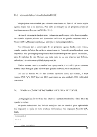 28
2.5.1 Microcontroladores Microchip família PIC16F
Os programas desenvolvidos para os microcontroladores do tipo PIC16F devem seguir
algumas regras para a sua execução. Para tanto, as instruções de um programa devem ser
inseridas em uma ordem correta (SOUZA, 2010).
Apesar da estruturação das instruções variarem de acordo com o estilo do programador,
são adotadas algumas práticas mais comumente utilizadas por grandes empresas como a
Mosaico (2011), Mosaico Engenharia, e também por muitos programadores.
São utilizadas para a composição de um programa algumas tarefas como rotinas,
entradas e saídas, definição das variáveis, sub-rotinas e etc. Comentários também são de suma
importância para que um programa possa ser bem interpretado por outra pessoa futuramente,
além de inclusões do tipo #Include, que nada mais são do que arquivos que definem,
padronizam e permite maior agilidade a programação.
Porém, antes de entender como funciona a programação, é necessário que se tenha em
mente o set de instruções que é utilizado para que uma instrução possa ser construída.
No caso da família PIC16F, são utilizadas instruções como, por exemplo, o ADD
(soma), AND (“e”), MOV (mover), DEC (decremento de uma unidade), SUB (subtração)
entre outras.
2.6 PROGRAMAÇÃO DE MICROCONTROLADORES EM ALTO NÍVEL
As linguagens de alto nível são mais intuitivas e de fácil entendimento e não é difícil de
entender o motivo.
O quadro abaixo ilustra dois tipos de instruções, uma em alto nível que é representado
pela linguagem C e outra em baixo nível que é representado pela linguagem Assembly (SÁ,
2005).
Linguagem C
main()
{
char contador;
 