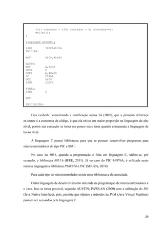 29
Fica evidente, visualizando a codificação acima Sá (2005), que a primeira diferença
existente é a economia de código, é que ela existe em maior proporção na linguagem de alto
nível, porém sua execução se torna um pouco mais lenta quando comparada a linguagem de
baixo nível.
A linguagem C possui bibliotecas para que se possam desenvolver programas para
microcontroladores do tipo PIC e 8051.
No caso do 8051, quando a programação é feita em linguagem C, utiliza-se, por
exemplo, a biblioteca 8051.h (IEEE, 2011). Já no caso do PIC16F876A, é utilizada nesta
mesma linguagem a biblioteca P16F876A.INC (SOUZA, 2010).
Para cada tipo de microcontrolador existe uma biblioteca a ele associada.
Outra linguagem de desenvolvimento utilizada na programação de microcontroladores é
o Java. Isso se torna possível, segundo AUSTIN; PAWLAN (2000) com a utilização do JNI
(Java Native Interface), pois, permite que objetos e métodos da JVM (Java Virtual Machine)
possam ser acessados pela linguagem C.
for{ contador = 100; contador > 0; contador--};
while(1);
}
Linguagem Assembly
LJMP INICIALIZA
INICIAR:
MOV 0x08,#0x64
LOOP0:
MOV A,0x08
SETB C
SUBB A,#0x00
JC FINAL
DEC 0x08
SJMP LOOP0
FINAL:
SJMP $
RET
INICIALIZA:
 