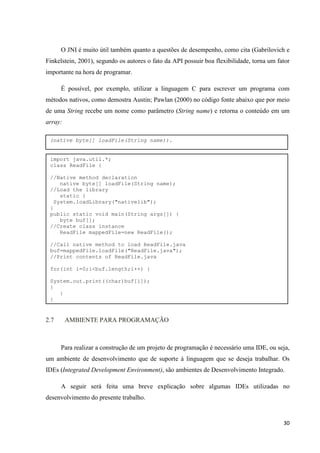 30
O JNI é muito útil também quanto a questões de desempenho, como cita (Gabrilovich e
Finkelstein, 2001), segundo os autores o fato da API possuir boa flexibilidade, torna um fator
importante na hora de programar.
É possível, por exemplo, utilizar a linguagem C para escrever um programa com
métodos nativos, como demostra Austin; Pawlan (2000) no código fonte abaixo que por meio
de uma String recebe um nome como parâmetro (String name) e retorna o conteúdo em um
array:
2.7 AMBIENTE PARA PROGRAMAÇÃO
Para realizar a construção de um projeto de programação é necessário uma IDE, ou seja,
um ambiente de desenvolvimento que de suporte à linguagem que se deseja trabalhar. Os
IDEs (Integrated Development Environment), são ambientes de Desenvolvimento Integrado.
A seguir será feita uma breve explicação sobre algumas IDEs utilizadas no
desenvolvimento do presente trabalho.
(native byte[] loadFile(String name)).
import java.util.*;
class ReadFile {
//Native method declaration
native byte[] loadFile(String name);
//Load the library
static {
System.loadLibrary("nativelib");
}
public static void main(String args[]) {
byte buf[];
//Create class instance
ReadFile mappedFile=new ReadFile();
//Call native method to load ReadFile.java
buf=mappedFile.loadFile("ReadFile.java");
//Print contents of ReadFile.java
for(int i=0;i<buf.length;i++) {
System.out.print((char)buf[i]);
}
}
}
 