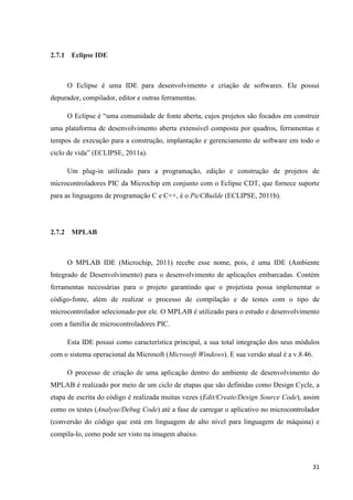31
2.7.1 Eclipse IDE
O Eclipse é uma IDE para desenvolvimento e criação de softwares. Ele possui
depurador, compilador, editor e outras ferramentas.
O Eclipse é “uma comunidade de fonte aberta, cujos projetos são focados em construir
uma plataforma de desenvolvimento aberta extensível composta por quadros, ferramentas e
tempos de execução para a construção, implantação e gerenciamento de software em todo o
ciclo de vida” (ECLIPSE, 2011a).
Um plug-in utilizado para a programação, edição e construção de projetos de
microcontroladores PIC da Microchip em conjunto com o Eclipse CDT, que fornece suporte
para as linguagens de programação C e C++, é o PicCBuilde (ECLIPSE, 2011b).
2.7.2 MPLAB
O MPLAB IDE (Microchip, 2011) recebe esse nome, pois, é uma IDE (Ambiente
Integrado de Desenvolvimento) para o desenvolvimento de aplicações embarcadas. Contém
ferramentas necessárias para o projeto garantindo que o projetista possa implementar o
código-fonte, além de realizar o processo de compilação e de testes com o tipo de
microcontrolador selecionado por ele. O MPLAB é utilizado para o estudo e desenvolvimento
com a família de microcontroladores PIC.
Esta IDE possui como característica principal, a sua total integração dos seus módulos
com o sistema operacional da Microsoft (Microsoft Windows). E sua versão atual é a v.8.46.
O processo de criação de uma aplicação dentro do ambiente de desenvolvimento do
MPLAB é realizado por meio de um ciclo de etapas que são definidas como Design Cycle, a
etapa de escrita do código é realizada muitas vezes (Edit/Create/Design Source Code), assim
como os testes (Analyse/Debug Code) até a fase de carregar o aplicativo no microcontrolador
(conversão do código que está em linguagem de alto nível para linguagem de máquina) e
compila-lo, como pode ser visto na imagem abaixo.
 