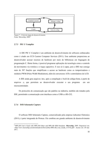 32
Figura 7 – Ciclo de etapas de desenvolvimento.
Fonte: Microchip, 2009.6
2.7.3 PIC C Compiler
A IDE PIC C Compiler é um ambiente de desenvolvimento de softwares embarcados
como é citado em CCS Custom Computer Services (2011). Este ambiente proporciona ao
desenvolvedor acessar recursos de hardware por meio de bibliotecas em linguagem de
programação C. Desta forma, é possível programar aplicações de tecnologia como o controle
de movimentos via wireless e o toque capacitivo. E isso só é capaz, pois a IDE traz consigo
mais de 307 funções que simplificam o acesso ao hardware como os temporizadores e
módulos PWM (Pulse Width Modulation), além de conversores A/D e controladores de LCD.
A IDE ainda gera arquivos .hex, após a compilação e build do código-fonte, à partir de
arquivos .c, que permitem ao desenvolvedor executar o seu programa em um
microcontrolador.
Os protocolos de comunicação que são padrões na indústria, também são tratados pela
IDE, permitindo a comunicação com interfaces como a USB e a RS-232.
2.7.4 ISIS Schematic Capture
O software ISIS Schematic Capture, comercializado pela empresa Labcenter Eletronics
(2011), é parte integrande do Proteus. Ele combina um grande ambiente de desenvolvimento
6
MPLAB User’s Guid with MPLAB Editor and MPLAB SIM Simulator. Microchip, 2009. Disponível em:
<http://ww1.microchip.com/downloads/en/DeviceDoc/MPLAB_User_Guide_51519c.pdf>. Acesso em: 20 mar.
2011.
Compilar/Converter
Debugar o código
Testes do código
Criação
 
