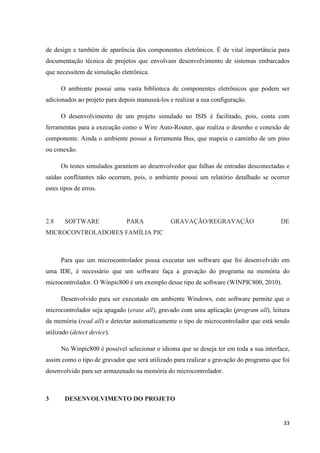 33
de design e também de aparência dos componentes eletrônicos. É de vital importância para
documentação técnica de projetos que envolvam desenvolvimento de sistemas embarcados
que necessitem de simulação eletrônica.
O ambiente possui uma vasta biblioteca de componentes eletrônicos que podem ser
adicionados ao projeto para depois manuseá-los e realizar a sua configuração.
O desenvolvimento de um projeto simulado no ISIS é facilitado, pois, conta com
ferramentas para a execução como o Wire Auto-Router, que realiza o desenho e conexão de
componente. Ainda o ambiente possui a ferramenta Bus, que mapeia o caminho de um pino
ou conexão.
Os testes simulados garantem ao desenvolvedor que falhas de entradas desconectadas e
saídas conflitantes não ocorram, pois, o ambiente possui um relatório detalhado se ocorrer
estes tipos de erros.
2.8 SOFTWARE PARA GRAVAÇÃO/REGRAVAÇÃO DE
MICROCONTROLADORES FAMÍLIA PIC
Para que um microcontrolador possa executar um software que foi desenvolvido em
uma IDE, é necessário que um software faça a gravação do programa na memória do
microcontrolador. O Winpic800 é um exemplo desse tipo de software (WINPIC800, 2010).
Desenvolvido para ser executado em ambiente Windows, este software permite que o
microcontrolador seja apagado (erase all), gravado com uma aplicação (program all), leitura
da memória (read all) e detectar automaticamente o tipo de microcontrolador que está sendo
utilizado (detect device).
No Winpic800 é possível selecionar o idioma que se deseja ter em toda a sua interface,
assim como o tipo de gravador que será utilizado para realizar a gravação do programa que foi
desenvolvido para ser armazenado na memória do microcontrolador.
3 DESENVOLVIMENTO DO PROJETO
 
