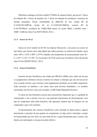 35
Multímetro analógico de bolso modelo FT1000A da empresa Smart, que possui 7 faixas
de medição DC, 4 faixas de medição AC, 2 faixas de medição de resistência e terminais de
entrada protegidos. Possui sensibilidade de 2KΩ/Vdc & Vac, tensão DC de
0~10/50/250/1000Vdc, tensão AC de 0~10/50/250/1000Vdc, corrente DC de
0~0,5/50/500mA, resistência de x10Ω/x1KΩ (centro de escala 5KΩ) e decibéis entre -
20dB~+22dB nas faixas Vac (HAYAMAX, 2011).
3.1.3 Sensor de Nível
Sensor de nível modelo LL101101 da empresa Honeywell, e ele possui um sensor do
tipo básico que fornece uma saída digital que indica presença ou ausência de líquido, opera
entre -40ºC e 125ºC (-40ºF e 257ºF), trabalha com temperatura de armazenamento entre 50 °
C a 150 ° C (-58 ° F a 302 ° F), sua tensão é de 5Vdc, possui aço inoxidável e faixa de pressão
entre 0-5 bar (HONEYWELL, 2011).
3.1.4 Sensor Fotoelétrico
Sensores do tipo fotoelétricos são citados por BRAGA (2008) como sendo um elo que
os equipamentos eletrônicos devem construir em relação à interação que eles devem prover
com o mundo exterior, seja o homem, outro equipamento eletrônico ou um dado componente.
Estão presentes na indústria e em outras áreas para diversas finalidades e os modelos
encontrados são diversos como, por exemplo, o LDR (Líght Dependent Resistor).
O sensor do tipo fotoelétrico possui uma característica importante que é a agilidade de
comunicação e isto é devido à luz ser a sua principal característica de funcionamento. Este
tipo de componente além deste benefício, não apresenta nenhum tipo de desgaste em sua
composição o que o faz resistente.
O funcionamento dos sensores fotoelétricos como ilustrado na figura abaixo, seguem
basicamente o princípio de que quando um componente, ou algo móvel, intercepta o campo
de luminosidade que tem inicio em uma fonte de luz e segue linearmente para o sensor, este
detecta esta interrupção e este gera um pulso elétrico.
 