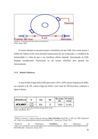 36
Figura 8 – Funcionamento de sensores Fotoelétricos.
Fonte: Braga, 2006.7
O sensor utilizado no presente projeto é fotoelétrico do tipo LDR. Este sensor possui o
Sulfeto de Cádmio (CsS) como principal matéria-prima de sua composição, e a incidência de
luminosidade é o fator de que a sua resistência elétrica depende. Necessitando de LED,
lâmpada incandescente, fluorescente ou até mesmo eletrônica para garantir seu
funcionamento.
3.1.5 Bomba Submersa
A moto bomba d’água Sarlo S180 opera entra 110V e 220V, possui frequência de 60Hz,
seu consumo é de 5W, coluna d’água de 0,45m e tem vazão de 180 litros/hora, conforme a
figura 9 abaixo.
Figura 9: Especificações Moto Bomba D’água Sarlo S180.
Fonte: SarloBetter, 2011.8
7
BRAGA, Newton C. Todos os tipos de sensores, Saber Eletrônica, São Paulo, n. 405, out. 2006. Disponível
em: <http://www.sabereletronica.com.br/secoes/leitura/661>. Acesso em: 20 mar. 2011.
8
iMANUAL do Proprietário. SarloBetter, 2011. Disponível em:
<http://www.sarlobetter.com.br/index.php?action=forceDownload&path=/media/noticias/files/20006293424ae9
6b21e030c.pdf>. Acesso em: 20 mar. 2011.
 