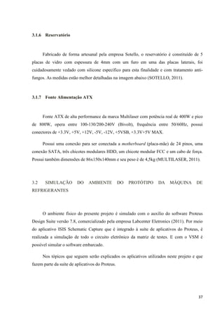 37
3.1.6 Reservatório
Fabricado de forma artesanal pela empresa Sotello, o reservatório é constituído de 5
placas de vidro com espessura de 4mm com um furo em uma das placas laterais, foi
cuidadosamente vedado com silicone específico para esta finalidade e com tratamento anti-
fungos. As medidas estão melhor detalhadas na imagem abaixo (SOTELLO, 2011).
3.1.7 Fonte Alimentação ATX
Fonte ATX de alta performance da marca Multilaser com potência real de 400W e pico
de 800W, opera entre 100-130/200-240V (Bivolt), frequência entre 50/60Hz, possui
conectores de +3.3V, +5V, +12V, -5V, -12V, +5VSB, +3.3V+5V MAX.
Possui uma conexão para ser conectada a motherboard (placa-mãe) de 24 pinos, uma
conexão SATA, três chicotes modulares HDD, um chicote modular FCC e um cabo de força.
Possui também dimensões de 86x150x140mm e seu peso é de 4,5kg (MULTILASER, 2011).
3.2 SIMULAÇÃO DO AMBIENTE DO PROTÓTIPO DA MÁQUINA DE
REFRIGERANTES
O ambiente físico do presente projeto é simulado com o auxílio do software Proteus
Design Suite versão 7.8, comercializado pela empresa Labcenter Eletronics (2011). Por meio
do aplicativo ISIS Schematic Capture que é integrado à suíte de aplicativos do Proteus, é
realizada a simulação de todo o circuito eletrônico da matriz de testes. E com o VSM é
possível simular o software embarcado.
Nos tópicos que seguem serão explicados os aplicativos utilizados neste projeto e que
fazem parte da suíte de aplicativos do Proteus.
 