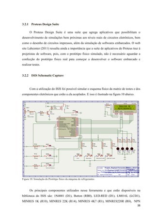 38
3.2.1 Proteus Design Suite
O Proteus Design Suite é uma suíte que agrega aplicativos que possibilitam o
desenvolvimento de simulações bem próximas aos níveis reais de circuitos eletrônicos, bem
como o desenho de circuitos impressos, além da simulação de softwares embarcados. O web
site Labcenter (2011) ressalta ainda a importância que a suíte de aplicativos do Proteus traz à
projetistas de software, pois, com o protótipo físico simulado, não é necessário aguardar a
confecção do protótipo físico real para começar a desenvolver o software embarcado e
realizar testes.
3.2.2 ISIS Schematic Capture
Com a utilização do ISIS foi possível simular o esquema físico da matriz de testes e dos
componentes eletrônicos que estão a ela acoplados. E isso é ilustrado na figura 10 abaixo.
Figura 10: Simulação do Protótipo físico da máquina de refrigerantes
Os principais componentes utilizados nessa ferramenta e que estão disponíveis na
biblioteca do ISIS são: 1N4001 (D1), Button (RB0), LED-RED (D1), LM016L (LCD1),
MINRES 1K (R10), MINRES 22K (R14), MINRES 4K7 (R1), MINRES220R (R8), NPN
 