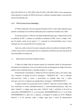 39
(Q1), PIC16F876A (U1), POT (POT), RELAY (RL1), SW-SPST (SW1). Estes componentes
foram dispostos no projeto do ISIS de forma que o ambiente simulado chegue o mais próximo
possível do ambiente real.
3.2.3 VSM (Virtual System Modelling)
O VSM é citado pelo web site Labcenter Eletronics (2011), como sendo responsável por
permitir a simulação de um software embarcado junto ao hardware simulado com o ISIS.
No presente projeto o VSM teve um papel fundamental para que o código desenvolvido
no ambiente do PIC C, pudesse ser simulado no ambiente do ISIS. Assim, o código “.hex”
que foi gerado a partir de um arquivo “.c”, é gravado no microcontrolador como se fosse
realizado um load via porta RS-232 no ambiente real.
Após isso, então, é possível executar o programa dentro do ambiente simulado do ISIS e
verificar como ocorre a comunicação entre os componentes eletrônicos por meio das portas do
microcontrolador em tempo real.
3.3 IMPLEMENTAÇÃO DO CÓDIGO FONTE
A lógica do código fonte do presente projeto foi construída à partir do funcionamento
da máquina de refrigerantes. Com isso foi desenvolvido um fluxograma do código fonte deste
projeto como é explicado abaixo e ilustrado na figura 11 a seguir.
Primeiramente é inicializado o display de LCD em (inicializa_lcd(); e lcd_inst();), após
isto é impresso no display de LCD a mensagem “- MAQUINA DE -” com a instrução
(lcd_escreve();), então o cursor é posicionado na segunda linha com a rotina
(Lcd_pos_xy(1,2);) e é impresso na segunda linha a mensagem “- REFRIGERANTE -”.
A seguir é criado um loop por meio de um “while(1)”, onde está o main do código, e ele
fica verificando as rotinas (alertaReservatorio(); e monitorarAbastecimento();). Após sair
deste “while(1)”, o código segue para outro “while(1)” onde é verificado se há nível no
reservatório (SENSORNIVEL=1), se há presença (SENSORPRESENCA=1) e se há borda
(SENSORBORDA=1), após isto, é impresso a mensagem no display de LCD (“Máquina
Pronta”), e se há presença, então o código segue para a rotina de abastecimento
 