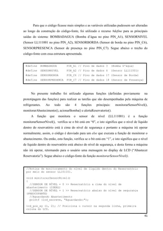 41
Para que o código ficasse mais simples e as variáveis utilizadas pudessem ser alteradas
ao longo da construção do código-fonte, foi utilizado o recurso #define para as principais
saídas do sistema: BOMBADAGUA (Bomba d’água no pino PIN_A1), SENSORNIVEL
(Sensor LL111001 no pino PIN_A2), SENSORBORDA (Sensor de borda no pino PIN_C6),
SENSORPRESENCA (Sensor de presença no pino PIN_C7). Segue abaixo o trecho do
código-fonte com essa estrutura apresentada.
No presente trabalho foi utilizado algumas funções (definidas previamente na
prototipagem das funções) para realizar as tarefas que são desempenhadas pela máquina de
refrigerantes. Ao todo são 4 funções principais: monitorarSensorNivel(),
monitorarAbastecimento(), acionarBomba() e alertaReservatorio().
A função que monitora o sensor de nível (LL111001) é a função
monitorarSensorNivel(), verifica se o bit está em “0”, e isto significa que o nível de líquido
dentro do reservatório está à cima do nível de segurança e portanto a máquina irá operar
normalmente, assim, o código é desviado para um else que executa a função de monitorar o
abastecimento. Ou então, esta função, verifica se o bit está em “1”, e isto significa que o nível
de líquido dentro do reservatório está abaixo do nível de segurança, e desta forma a máquina
não irá operar, retornando para o usuário uma mensagem no display de LCD (“Abastecer
Reservatorio”). Segue abaixo o código-fonte da função monitorarSensorNivel().
#define BOMBADAGUA PIN_A1 // Pino de dados 3 (Bomba D'água)
#define SENSORNIVEL PIN_A2 // Pino de dados 4 (Sensor LL111001)
#define SENSORBORDA PIN_C6 // Pino de dados 17 (Sensor de Borda)
#define SENSORPRESENCA PIN_C7 // Pino de dados 18 (Sensor de Presença)
//Rotina de monitoramento do nível de líquido dentro do Reservatório
por meio do sensor LL101101.
void monitorarSensorNivel()
{
//SENSOR DE NÍVEL = 0 >> Reservatório a cima do nível de
abastecimento (IDEAL)
//SENSOR DE NÍVEL = 1 >> Reservatório abaixo do nível de segurança
(PREOCUPANTE)
//Aguardando Abastecimento
printf (lcd_escreve, "Aguardando:");
lcd_pos_xy (1, 2); // Posiciona o cursor na segunda linha, primeira
coluna do LCD.
 
