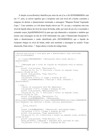 43
A função acionarBomba() identifica por meio de um if se o bit SENSORBORDA está
em “1”, pois, se estiver significa que o recipiente está com nível até a borda e portanto a
máquina irá abortar o abastecimento mostrando a mensagem “Maquina Pronta! Esperando
Copo..”. Caso contrário, se o bit desta função estiver em “0”, ou seja, o recipiente está com
nível de líquido abaixo do nível do sensor de borda, então, por meio de um else é executado o
comando output_high(BOMBADAGUA) para que seja abastecido o recipiente e também que
mostre uma mensagem na tela de LCD informando esta ação (“Abastecendo Recipiente”).
Após o abastecimento e sendo identificado pelo (SENSORBORDA) que o líquido do
recipiente chegou no nível de borda, então será mostrado a mensagem ao usuário “Copo
abastecido, Pode retirar...”. Segue abaixo o trecho do código-fonte.
//Rotina que aciona o relé para que o abastecimento seja realizado.
void acionarBomba()
{
if (!input(SENSORBORDA)) //Recipiente Cheio então aborta o
abastecimento
{
//Mensagem que o nível de líquido do recipiente está no máximo.
Abortar!
printf (lcd_escreve, "Abortando,");
lcd_pos_xy (1, 2); // Posiciona o cursor na segunda linha,
primeira coluna do LCD.
printf (lcd_escreve, "Copo Cheio!");
delay_ms(2000);
lcd_escreve ('f'); // Limpa o display de LCD.
output_low(BOMBADAGUA); //Desliga o relé, cessando o
abastecimento.
} else {
//Nível do recipiente está OK, Abastecer!
lcd_escreve ('f'); //Limpa o display de LCD.
printf (lcd_escreve, "Abastecendo,");
lcd_pos_xy (1, 2); // Posiciona o cursor na segunda linha,
primeira coluna do LCD.
printf (lcd_escreve, "Recipiente..");
output_high(BOMBADAGUA); //Abastecendo..
while((input(SENSORBORDA))&&(!input(SENSORPRESENCA))&&(!input(SENSORNIVE
L)))//Enquanto não detectar a borda, continua abastecendo..
{
pisca_led_b();
}
output_low(BOMBADAGUA); //Abastecido, desligando bomba..
lcd_escreve ('f'); //Limpa o display de LCD.
printf (lcd_escreve, "Copo abastecido,");
lcd_pos_xy (1, 2); //Posiciona o cursor na segunda linha, primeira
coluna do LCD.
printf (lcd_escreve, "Pode Retirar...");
delay_ms(5000); //Aguarda 5 segundos para retirada do copo.
lcd_escreve ('f'); //Limpa o display de LCD.
}
}
 
