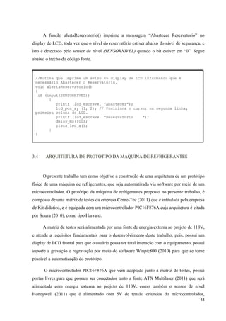 44
A função alertaReservatorio() imprime a mensagem “Abastecer Reservatorio” no
display de LCD, toda vez que o nível do reservatório estiver abaixo do nível de segurança, e
isto é detectado pelo sensor de nível (SENSORNIVEL) quando o bit estiver em “0”. Segue
abaixo o trecho do código fonte.
3.4 ARQUITETURA DE PROTÓTIPO DA MÁQUINA DE REFRIGERANTES
O presente trabalho tem como objetivo a construção de uma arquitetura de um protótipo
físico de uma máquina de refrigerantes, que seja automatizada via software por meio de um
microcontrolador. O protótipo da máquina de refrigerantes proposto no presente trabalho, é
composto de uma matriz de testes da empresa Cerne-Tec (2011) que é intitulada pela empresa
de Kit didático, e é equipada com um microcontrolador PIC16F876A cuja arquitetura é citada
por Souza (2010), como tipo Harvard.
A matriz de testes será alimentada por uma fonte de energia externa ao projeto de 110V,
e atende a requisitos fundamentais para o desenvolvimento deste trabalho, pois, possui um
display de LCD frontal para que o usuário possa ter total interação com o equipamento, possui
suporte a gravação e regravação por meio do software Winpic800 (2010) para que se torne
possível a automatização do protótipo.
O microcontrolador PIC16F876A que vem acoplado junto à matriz de testes, possui
portas livres para que possam ser conectados tanto a fonte ATX Multilaser (2011) que será
alimentada com energia externa ao projeto de 110V, como também o sensor de nível
Honeywell (2011) que é alimentado com 5V de tensão oriundos do microcontrolador,
//Rotina que imprime um aviso no display de LCD informando que é
necessário Abastecer o Reservatório.
void alertaReservatorio()
{
if (input(SENSORNIVEL))
{
printf (lcd_escreve, "Abastecer");
lcd_pos_xy (1, 2); // Posiciona o cursor na segunda linha,
primeira coluna do LCD.
printf (lcd_escreve, "Reservatorio ");
delay_ms(100);
pisca_led_a();
}
}
 