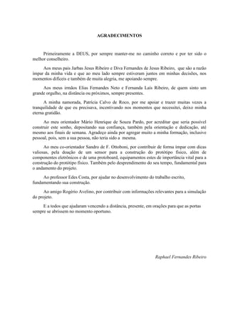 AGRADECIMENTOS
Primeiramente a DEUS, por sempre manter-me no caminho correto e por ter sido o
melhor conselheiro.
Aos meus pais Jarbas Jesus Ribeiro e Diva Fernandes de Jesus Ribeiro, que são a razão
ímpar da minha vida e que ao meu lado sempre estiveram juntos em minhas decisões, nos
momentos difíceis e também de muita alegria, me apoiando sempre.
Aos meus irmãos Elias Fernandes Neto e Fernanda Laís Ribeiro, de quem sinto um
grande orgulho, na distância ou próximos, sempre presentes.
A minha namorada, Patrícia Calvo de Roco, por me apoiar e trazer muitas vezes a
tranquilidade de que eu precisava, incentivando nos momentos que necessitei, deixo minha
eterna gratidão.
Ao meu orientador Mário Henrique de Souza Pardo, por acreditar que seria possível
construir este sonho, depositando sua confiança, também pela orientação e dedicação, até
mesmo aos finais de semana. Agradeço ainda por agregar muito a minha formação, inclusive
pessoal, pois, sem a sua pessoa, não teria sido a mesma.
Ao meu co-orientador Sandro de F. Ottoboni, por contribuir de forma ímpar com dicas
valiosas, pela doação de um sensor para a construção do protótipo físico, além de
componentes eletrônicos e de uma protoboard, equipamentos estes de importância vital para a
construção do protótipo físico. Também pelo desprendimento do seu tempo, fundamental para
o andamento do projeto.
Ao professor Edes Costa, por ajudar no desenvolvimento do trabalho escrito,
fundamentando sua construção.
Ao amigo Rogério Avelino, por contribuir com informações relevantes para a simulação
do projeto.
E a todos que ajudaram vencendo a distância, presente, em orações para que as portas
sempre se abrissem no momento oportuno.
Raphael Fernandes Ribeiro
 