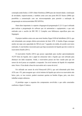 45
contempla ainda botões e LED’s Saber Eletrônica (2009) para dar interatividade e sinalização
de atividades, respectivamente, e também conta com uma porta RS-232 Soares (2008) que
possibilita a comunicação com um microcomputador para permitir a realização da
programação no microcontrolador PIC16F876A.
Outro fator importante é o suporte a linguagem de programação C (2.5.1) que é utilizada
para realizar a programação do software que irá automatizar o equipamento, e que será
realizada com o auxílio da IDE PIC C Compiler com bibliotecas específicas para esta
linguagem.
O projeto também conta com uma moto bomba d’água S180 da SarloBetter (2011), que
será alimentada com energia elétrica proveniente da fonte ATX. A bomba d’água consegue
encher um copo com capacidade de 300 ml com 7 segundos em média, de acordo com testes
realizados. E esta bomba é necessária para que haja escoamento do líquido que deve conter no
reservatório Sotello (2011).
O reservatório Sotello (2011) que possui capacidade para receber aproximadamente
19,375 litros de líquido, tem o papel de armazenar todo o líquido que será utilizado para
abastecer um dado recipiente. Ainda, o reservatório possui um furo vazado para que um
sensor de nível possa ser acoplado e rosqueado. Um nível mínimo de líquido foi estipulado
entre 14cm e 15cm desde a base do reservatório até o sensor de nível.
Foi utilizado um sensor de nível Honeywell (2011), que será alimentado pela fonte
ATX com +5V, para assegurar que o nível mínimo de líquido que estiver no reservatório não
baixe, pois, se isso ocorrer, poderá ocasionar queima na bomba d’água, pois, esta deve
trabalhar sempre submersa.
O protótipo segue o esquema dos componentes envolvidos e que estão conectados
conforme a figura 12 abaixo.
 