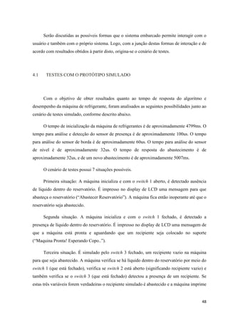 48
Serão discutidas as possíveis formas que o sistema embarcado permite interagir com o
usuário e também com o próprio sistema. Logo, com a junção destas formas de interação e de
acordo com resultados obtidos à partir disto, origina-se o cenário de testes.
4.1 TESTES COM O PROTÓTIPO SIMULADO
Com o objetivo de obter resultados quanto ao tempo de resposta do algoritmo e
desempenho da máquina de refrigerante, foram analisados as seguintes possibilidades junto ao
cenário de testes simulado, conforme descrito abaixo.
O tempo de inicialização da máquina de refrigerantes é de aproximadamente 4799ms. O
tempo para análise e detecção do sensor de presença é de aproximadamente 100us. O tempo
para análise do sensor de borda é de aproximadamente 60us. O tempo para análise do sensor
de nível é de aproximadamente 32us. O tempo de resposta do abastecimento é de
aproximadamente 32us, e de um novo abastecimento é de aproximadamente 5007ms.
O cenário de testes possui 7 situações possíveis.
Primeira situação: A máquina inicializa e com o switch 1 aberto, é detectado ausência
de líquido dentro do reservatório. É impresso no display de LCD uma mensagem para que
abasteça o reservatório (“Abastecer Reservatório”). A máquina fica então inoperante até que o
reservatório seja abastecido.
Segunda situação. A máquina inicializa e com o switch 1 fechado, é detectado a
presença de líquido dentro do reservatório. É impresso no display de LCD uma mensagem de
que a máquina está pronta e aguardando que um recipiente seja colocado no suporte
(“Maquina Pronta! Esperando Copo..”).
Terceira situação. É simulado pelo switch 3 fechado, um recipiente vazio na máquina
para que seja abastecido. A máquina verifica se há líquido dentro do reservatório por meio do
switch 1 (que está fechado), verifica se switch 2 está aberto (significando recipiente vazio) e
também verifica se o switch 3 (que está fechado) detectou a presença de um recipiente. Se
estas três variáveis forem verdadeiras o recipiente simulado é abastecido e a máquina imprime
 