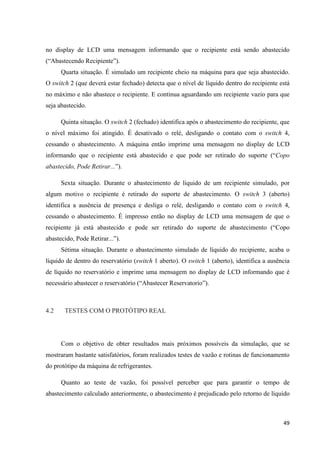49
no display de LCD uma mensagem informando que o recipiente está sendo abastecido
(“Abastecendo Recipiente”).
Quarta situação. É simulado um recipiente cheio na máquina para que seja abastecido.
O switch 2 (que deverá estar fechado) detecta que o nível de líquido dentro do recipiente está
no máximo e não abastece o recipiente. E continua aguardando um recipiente vazio para que
seja abastecido.
Quinta situação. O switch 2 (fechado) identifica após o abastecimento do recipiente, que
o nível máximo foi atingido. É desativado o relé, desligando o contato com o switch 4,
cessando o abastecimento. A máquina então imprime uma mensagem no display de LCD
informando que o recipiente está abastecido e que pode ser retirado do suporte (“Copo
abastecido, Pode Retirar...”).
Sexta situação. Durante o abastecimento de líquido de um recipiente simulado, por
algum motivo o recipiente é retirado do suporte de abastecimento. O switch 3 (aberto)
identifica a ausência de presença e desliga o relé, desligando o contato com o switch 4,
cessando o abastecimento. É impresso então no display de LCD uma mensagem de que o
recipiente já está abastecido e pode ser retirado do suporte de abastecimento (“Copo
abastecido, Pode Retirar...”).
Sétima situação. Durante o abastecimento simulado de líquido do recipiente, acaba o
líquido de dentro do reservatório (switch 1 aberto). O switch 1 (aberto), identifica a ausência
de líquido no reservatório e imprime uma mensagem no display de LCD informando que é
necessário abastecer o reservatório (“Abastecer Reservatorio”).
4.2 TESTES COM O PROTÓTIPO REAL
Com o objetivo de obter resultados mais próximos possíveis da simulação, que se
mostraram bastante satisfatórios, foram realizados testes de vazão e rotinas de funcionamento
do protótipo da máquina de refrigerantes.
Quanto ao teste de vazão, foi possível perceber que para garantir o tempo de
abastecimento calculado anteriormente, o abastecimento é prejudicado pelo retorno de líquido
 