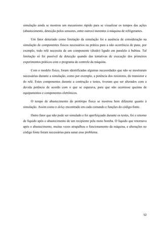 52
simulação ainda se mostrou um mecanismo rápido para se visualizar os tempos das ações
(abastecimento, detecção pelos sensores, entre outros) inerentes à máquina de refrigerantes.
Um fator detectado como limitação da simulação foi a ausência de consideração na
simulação de componentes físicos necessários na prática para a não ocorrência de pane, por
exemplo, todo relé necessita de um componente (diodo) ligado em paralelo à bubina. Tal
limitação só foi passível de detecção quando das tentativas de execução dos primeiros
experimentos práticos com o programa de controle da máquina.
Com o modelo físico, foram identificadas algumas necessidades que não se mostraram
necessárias durante a simulação, como por exemplo, a potência dos resistores, do transistor e
do relé. Estes componentes durante a contrução e testes, tiveram que ser alterados com a
devida potência de acordo com o que se esperava, para que não ocorresse queima de
equipamentos e componentes eletrônicos.
O tempo de abastecimento do protótipo físico se mostrou bem diferente quanto à
simulação. Assim como o delay encontrado em cada comando e funções do código-fonte.
Outro fator que não pode ser simulado e foi aperfeiçoado durante os testes, foi o retorno
de líquido após o abastecimento de um recipiente pela moto bomba. O líquido que retornava
após o abastecimento, muitas vezes atrapalhou o funcionamento da máquina, e alterações no
código fonte foram necessárias para sanar esse problema.
 