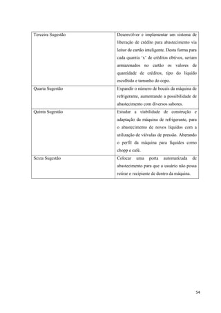 54
Terceira Sugestão Desenvolver e implementar um sistema de
liberação de crédito para abastecimento via
leitor de cartão inteligente. Desta forma para
cada quantia ‘x’ de créditos obtivos, seriam
armazenados no cartão os valores de
quantidade de créditos, tipo do líquido
escolhido e tamanho do copo.
Quarta Sugestão Expandir o número de bocais da máquina de
refrigerante, aumentando a possibilidade de
abastecimento com diversos sabores.
Quinta Sugestão Estudar a viabilidade de construção e
adaptação da máquina de refrigerante, para
o abastecimento de novos líquidos com a
utilização de válvulas de pressão. Alterando
o perfil da máquina para líquidos como
chopp e café.
Sexta Sugestão Colocar uma porta automatizada de
abastecimento para que o usuário não possa
retirar o recipiente de dentro da máquina.
 