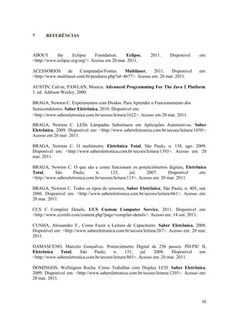 55
7 REFERÊNCIAS
ABOUT the Eclipse Foundation. Eclipse, 2011. Disponível em:
<http://www.eclipse.org/org/>. Acesso em 20 mar. 2011.
ACESSÓRIOS de Computador/Fontes. Multilaser, 2011. Disponível em:
<http://www.multilaser.com.br/produtos.php?id=4677>. Acesso em: 20 mar. 2011.
AUSTIN, Calvin; PAWLAN, Monica. Advanced Programming For The Java 2 Platform.
1. ed. Addison Wesley, 2000.
BRAGA, Newton C. Experimentos com Diodos: Para Aprender o Funcionamento dos
Semicondutores. Saber Eletrônica, 2010. Disponível em:
<http://www.sabereletronica.com.br/secoes/leitura/1622>. Acesso em 20 mar. 2011.
BRAGA, Newton C. LEDs Lâmpadas Substituem em Aplicações Automotivas. Saber
Eletrônica, 2009. Disponível em: <http://www.sabereletronica.com.br/secoes/leitura/1450>.
Acesso em 20 mar. 2011.
BRAGA, Newton C. O multímetro, Eletrônica Total, São Paulo, n. 138, ago. 2009.
Disponível em: <http://www.sabereletronica.com.br/secoes/leitura/1393>. Acesso em: 20
mar. 2011.
BRAGA, Newton C. O que são e como funcionam os potenciômetros digitais, Eletrônica
Total, São Paulo, n. 125, jul. 2007. Disponível em:
<http://www.sabereletronica.com.br/secoes/leitura/115>. Acesso em: 20 mar. 2011.
BRAGA, Newton C. Todos os tipos de sensores, Saber Eletrônica, São Paulo, n. 405, out.
2006. Disponível em: <http://www.sabereletronica.com.br/secoes/leitura/661>. Acesso em:
20 mar. 2011.
CCS C Compiler Details. CCS Custom Computer Service, 2011. Disponível em:
<http://www.ccsinfo.com/content.php?page=compiler-details>. Acesso em: 14 out. 2011.
CUNHA, Alessandro F., Como Fazer a Leitura de Capacitores. Saber Eletrônica, 2008.
Disponível em: <http://www.sabereletronica.com.br/secoes/leitura/267>. Acesso em: 20 mar.
2011.
DAMASCENO, Marcelo Gonçalves. Potenciômetro Digital de 256 passos: PD-PIC II,
Eletrônica Total, São Paulo, n. 131, jul. 2008. Disponível em:
<http://www.sabereletronica.com.br/secoes/leitura/865>. Acesso em: 20 mar. 2011.
DOMINGOS, Wellington Rocha. Como Trabalhar com Display LCD. Saber Eletrônica,
2009. Disponível em: <http://www.sabereletronica.com.br/secoes/leitura/1203>. Acesso em:
20 mar. 2011.
 