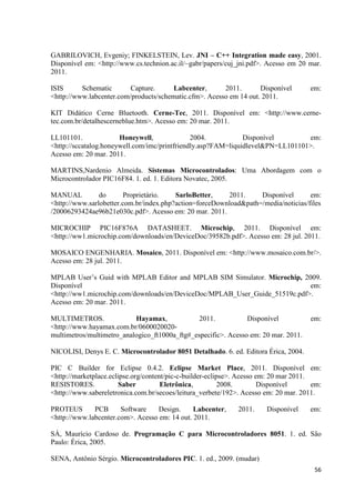56
GABRILOVICH, Evgeniy; FINKELSTEIN, Lev. JNI – C++ Integration made easy, 2001.
Disponível em: <http://www.cs.technion.ac.il/~gabr/papers/cuj_jni.pdf>. Acesso em 20 mar.
2011.
ISIS Schematic Capture. Labcenter, 2011. Disponível em:
<http://www.labcenter.com/products/schematic.cfm>. Acesso em 14 out. 2011.
KIT Didático Cerne Bluetooth. Cerne-Tec, 2011. Disponível em: <http://www.cerne-
tec.com.br/detalhescerneblue.htm>. Acesso em: 20 mar. 2011.
LL101101. Honeywell, 2004. Disponível em:
<http://sccatalog.honeywell.com/imc/printfriendly.asp?FAM=liquidlevel&PN=LL101101>.
Acesso em: 20 mar. 2011.
MARTINS,Nardenio Almeida. Sistemas Microcontrolados: Uma Abordagem com o
Microcontrolador PIC16F84. 1. ed. 1. Editora Novatec, 2005.
MANUAL do Proprietário. SarloBetter, 2011. Disponível em:
<http://www.sarlobetter.com.br/index.php?action=forceDownload&path=/media/noticias/files
/20006293424ae96b21e030c.pdf>. Acesso em: 20 mar. 2011.
MICROCHIP PIC16F876A DATASHEET. Microchip, 2011. Disponível em:
<http://ww1.microchip.com/downloads/en/DeviceDoc/39582b.pdf>. Acesso em: 28 jul. 2011.
MOSAICO ENGENHARIA. Mosaico, 2011. Disponível em: <http://www.mosaico.com.br/>.
Acesso em: 28 jul. 2011.
MPLAB User’s Guid with MPLAB Editor and MPLAB SIM Simulator. Microchip, 2009.
Disponível em:
<http://ww1.microchip.com/downloads/en/DeviceDoc/MPLAB_User_Guide_51519c.pdf>.
Acesso em: 20 mar. 2011.
MULTIMETROS. Hayamax, 2011. Disponível em:
<http://www.hayamax.com.br/0600020020-
multimetros/multimetro_analogico_ft1000a_ftg#_especific>. Acesso em: 20 mar. 2011.
NICOLISI, Denys E. C. Microcontrolador 8051 Detalhado. 6. ed. Editora Érica, 2004.
PIC C Builder for Eclipse 0.4.2. Eclipse Market Place, 2011. Disponível em:
<http://marketplace.eclipse.org/content/pic-c-builder-eclipse>. Acesso em: 20 mar 2011.
RESISTORES. Saber Eletrônica, 2008. Disponível em:
<http://www.sabereletronica.com.br/secoes/leitura_verbete/192>. Acesso em: 20 mar. 2011.
PROTEUS PCB Software Design. Labcenter, 2011. Disponível em:
<http://www.labcenter.com>. Acesso em: 14 out. 2011.
SÁ, Maurício Cardoso de. Programação C para Microcontroladores 8051. 1. ed. São
Paulo: Érica, 2005.
SENA, Antônio Sérgio. Microcontroladores PIC. 1. ed., 2009. (mudar)
 