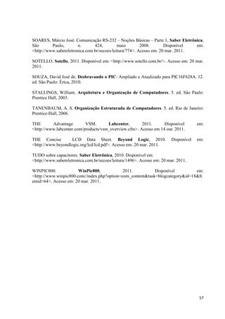 57
SOARES, Márcio José. Comunicação RS-232 – Noções Básicas – Parte 1, Saber Eletrônica,
São Paulo, n. 424, maio 2008. Disponível em:
<http://www.sabereletronica.com.br/secoes/leitura/774>. Acesso em: 20 mar. 2011.
SOTELLO. Sotello, 2011. Disponível em: <http://www.sotello.com.br/>. Acesso em: 20 mar.
2011.
SOUZA, David José de. Desbravando o PIC: Ampliado e Atualizado para PIC16F628A. 12.
ed. São Paulo: Érica, 2010.
STALLINGS, William. Arquitetura e Organização de Computadores. 5. ed. São Paulo:
Prentice Hall, 2003.
TANENBAUM, A. S. Organização Estruturada de Computadores. 5. ed. Rio de Janeiro:
Prentice-Hall, 2006.
THE Advantage VSM. Labcenter, 2011. Disponível em:
<http://www.labcenter.com/products/vsm_overview.cfm>. Acesso em 14 out. 2011.
THE Concise LCD Data Sheet. Beyond Logic, 2010. Disponível em:
<http://www.beyondlogic.org/lcd/lcd.pdf>. Acesso em: 20 mar. 2011.
TUDO sobre capacitores. Saber Eletrônica, 2010. Disponível em:
<http://www.sabereletronica.com.br/secoes/leitura/1496>. Acesso em: 20 mar. 2011.
WINPIC800. WinPic800, 2011. Disponível em:
<http://www.winpic800.com//index.php?option=com_content&task=blogcategory&id=18&It
emid=64>. Acesso em: 20 mar. 2011.
 