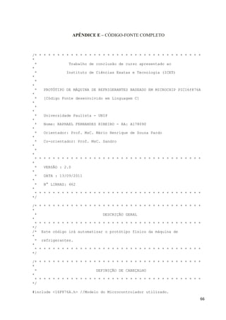 66
APÊNDICE E – CÓDIGO-FONTE COMPLETO
/* * * * * * * * * * * * * * * * * * * * * * * * * * * * * * * * * * * * *
*
* Trabalho de conclusão de curso apresentado ao
*
* Instituto de Ciências Exatas e Tecnologia (ICET)
*
*
*
* PROTÓTIPO DE MÁQUINA DE REFRIGERANTES BASEADO EM MICROCHIP PIC16f876A
*
* [Código Fonte desenvolvido em Linguagem C]
*
*
*
* Universidade Paulista - UNIP
*
* Nome: RAPHAEL FERNANDES RIBEIRO - RA: A178090
*
* Orientador: Prof. MsC. Mário Henrique de Souza Pardo
*
* Co-orientador: Prof. MsC. Sandro
*
*
*
* * * * * * * * * * * * * * * * * * * * * * * * * * * * * * * * * * * * *
*
* VERSÃO : 2.0
*
* DATA : 13/09/2011
*
* N° LINHAS: 462
*
* * * * * * * * * * * * * * * * * * * * * * * * * * * * * * * * * * * * *
*/
/* * * * * * * * * * * * * * * * * * * * * * * * * * * * * * * * * * * * *
*
* DESCRIÇÃO GERAL
*
* * * * * * * * * * * * * * * * * * * * * * * * * * * * * * * * * * * * *
*/
/* Este código irá automatizar o protótipo físico da máquina de
*
* refrigerantes.
*
* * * * * * * * * * * * * * * * * * * * * * * * * * * * * * * * * * * * *
*/
/* * * * * * * * * * * * * * * * * * * * * * * * * * * * * * * * * * * * *
*
* DEFINIÇÃO DE CABEÇALHO
*
* * * * * * * * * * * * * * * * * * * * * * * * * * * * * * * * * * * * *
*/
#include <16F876A.h> //Modelo do Microcontrolador utilizado.
 