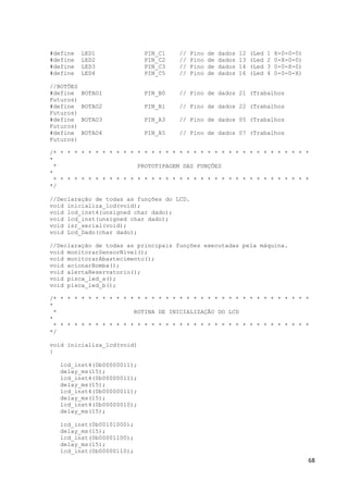 68
#define LED1 PIN_C1 // Pino de dados 12 (Led 1 X-0-0-0)
#define LED2 PIN_C2 // Pino de dados 13 (Led 2 0-X-0-0)
#define LED3 PIN_C3 // Pino de dados 14 (Led 3 0-0-X-0)
#define LED4 PIN_C5 // Pino de dados 16 (Led 4 0-0-0-X)
//BOTÕES
#define BOTAO1 PIN_B0 // Pino de dados 21 (Trabalhos
Futuros)
#define BOTAO2 PIN_B1 // Pino de dados 22 (Trabalhos
Futuros)
#define BOTAO3 PIN_A3 // Pino de dados 05 (Trabalhos
Futuros)
#define BOTAO4 PIN_A5 // Pino de dados 07 (Trabalhos
Futuros)
/* * * * * * * * * * * * * * * * * * * * * * * * * * * * * * * * * * * * *
*
* PROTOTIPAGEM DAS FUNÇÕES
*
* * * * * * * * * * * * * * * * * * * * * * * * * * * * * * * * * * * * *
*/
//Declaração de todas as funções do LCD.
void inicializa_lcd(void);
void lcd_inst4(unsigned char dado);
void lcd_inst(unsigned char dado);
void isr_serial(void);
void Lcd_Dado(char dado);
//Declaração de todas as principais funções executadas pela máquina.
void monitorarSensorNivel();
void monitorarAbastecimento();
void acionarBomba();
void alertaReservatorio();
void pisca_led_a();
void pisca_led_b();
/* * * * * * * * * * * * * * * * * * * * * * * * * * * * * * * * * * * * *
*
* ROTINA DE INICIALIZAÇÃO DO LCD
*
* * * * * * * * * * * * * * * * * * * * * * * * * * * * * * * * * * * * *
*/
void inicializa_lcd(void)
{
lcd_inst4(0b00000011);
delay_ms(15);
lcd_inst4(0b00000011);
delay_ms(15);
lcd_inst4(0b00000011);
delay_ms(15);
lcd_inst4(0b00000010);
delay_ms(15);
lcd_inst(0b00101000);
delay_ms(15);
lcd_inst(0b00001100);
delay_ms(15);
lcd_inst(0b00000110);
 