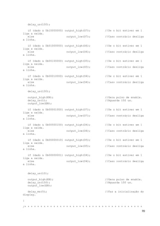 70
delay_us(100);
if (dado & 0b10000000) output_high(D7); //Se o bit estiver em 1
liga a saída.
else output_low(D7); //Caso contrário desliga
a linha.
if (dado & 0b01000000) output_high(D6); //Se o bit estiver em 1
liga a saída.
else output_low(D6); //Caso contrário desliga
a linha.
if (dado & 0b00100000) output_high(D5); //Se o bit estiver em 1
liga a saída.
else output_low(D5); //Caso contrário desliga
a linha.
if (dado & 0b00010000) output_high(D4); //Se o bit estiver em 1
liga a saída.
else output_low(D4); //Caso contrário desliga
a linha.
delay_us(100);
output_high(EN); //Gera pulso de enable.
delay_us(1); //Aguarda 150 us.
output_low(EN);
if (dado & 0b00001000) output_high(D7); //Se o bit estiver em 1
liga a saída.
else output_low(D7); //Caso contrário desliga
a linha.
if (dado & 0b00000100) output_high(D6); //Se o bit estiver em 1
liga a saída.
else output_low(D6); //Caso contrário desliga
a linha.
if (dado & 0b00000010) output_high(D5); //Se o bit estiver em 1
liga a saída.
else output_low(D5); //Caso contrário desliga
a linha.
if (dado & 0b00000001) output_high(D4); //Se o bit estiver em 1
liga a saída.
else output_low(D4); //Caso contrário desliga
a linha.
delay_us(10);
output_high(EN); //Gera pulso de enable.
delay_us(150); //Aguarda 150 us.
output_low(EN);
delay_ms(5); //Faz a inicialização do
display.
}
/* * * * * * * * * * * * * * * * * * * * * * * * * * * * * * * * * * * * *
 