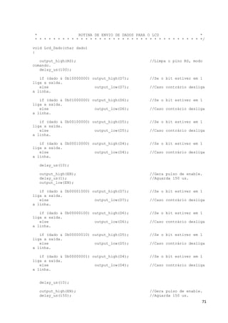 71
* ROTINA DE ENVIO DE DADOS PARA O LCD *
* * * * * * * * * * * * * * * * * * * * * * * * * * * * * * * * * * * * */
void Lcd_Dado(char dado)
{
output_high(RS); //Limpa o pino RS, modo
comando.
delay_us(100);
if (dado & 0b10000000) output_high(D7); //Se o bit estiver em 1
liga a saída.
else output_low(D7); //Caso contrário desliga
a linha.
if (dado & 0b01000000) output_high(D6); //Se o bit estiver em 1
liga a saída.
else output_low(D6); //Caso contrário desliga
a linha.
if (dado & 0b00100000) output_high(D5); //Se o bit estiver em 1
liga a saída.
else output_low(D5); //Caso contrário desliga
a linha.
if (dado & 0b00010000) output_high(D4); //Se o bit estiver em 1
liga a saída.
else output_low(D4); //Caso contrário desliga
a linha.
delay_us(10);
output_high(EN); //Gera pulso de enable.
delay_us(1); //Aguarda 150 us.
output_low(EN);
if (dado & 0b00001000) output_high(D7); //Se o bit estiver em 1
liga a saída.
else output_low(D7); //Caso contrário desliga
a linha.
if (dado & 0b00000100) output_high(D6); //Se o bit estiver em 1
liga a saída.
else output_low(D6); //Caso contrário desliga
a linha.
if (dado & 0b00000010) output_high(D5); //Se o bit estiver em 1
liga a saída.
else output_low(D5); //Caso contrário desliga
a linha.
if (dado & 0b00000001) output_high(D4); //Se o bit estiver em 1
liga a saída.
else output_low(D4); //Caso contrário desliga
a linha.
delay_us(10);
output_high(EN); //Gera pulso de enable.
delay_us(150); //Aguarda 150 us.
 