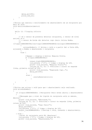74
delay_ms(100);
pisca_led_a();
}
}
//Rotina que executa o monitoramento do abastecimento de um recipiente por
meio do relé.
void monitorarAbastecimento()
{
while (1) //looping infinito
{
// Se o sensor de presenta detectar recipiente, o sensor de nível
estiver ok e
// o sensor de borda não detectar copo cheio: Aciona Bomba.
if
((!input(SENSORNIVEL))&&(!input(SENSORPRESENCA))&&(input(SENSORBORDA)))
{
acionarBomba(); // Aciona o relé e a partir daí a fonte ATX,
acionando a Bomba e abastecendo o recipiente
}
else {
//Apagar o display e mostra: Maquina Pronta.
if (!input(SENSORNIVEL))
{
output_high(SENSORPRESENCA);
lcd_escreve ('f'); // Limpa o display de LCD.
printf (lcd_escreve, "Maquina Pronta!");
lcd_pos_xy (1, 2); // Posiciona o cursor na segunda
linha, primeira coluna do LCD.
printf (lcd_escreve, "Esperando Copo..");
delay_ms(100);
}
else {
alertaReservatorio();
}
}
}
}
//Rotina que aciona o relé para que o abastecimento seja realizado.
void acionarBomba()
{
if (!input(SENSORBORDA)) //Recipiente Cheio então aborta o abastecimento
{
//Mensagem que o nível de líquido do recipiente está no máximo.
Abortar!
printf (lcd_escreve, "Abortando,");
lcd_pos_xy (1, 2); // Posiciona o cursor na segunda linha, primeira
coluna do LCD.
printf (lcd_escreve, "Copo Cheio!");
delay_ms(2000);
lcd_escreve ('f'); // Limpa o display de LCD.
output_low(BOMBADAGUA); //Desliga o relé, cessando o abastecimento.
} else {
//Nível do recipiente está OK, Abastecer!
lcd_escreve ('f'); //Limpa o display de LCD.
printf (lcd_escreve, "Abastecendo,");
 