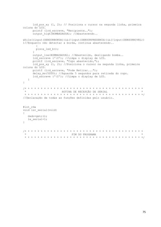 75
lcd_pos_xy (1, 2); // Posiciona o cursor na segunda linha, primeira
coluna do LCD.
printf (lcd_escreve, "Recipiente..");
output_high(BOMBADAGUA); //Abastecendo..
while((input(SENSORBORDA))&&(!input(SENSORPRESENCA))&&(!input(SENSORNIVEL))
)//Enquanto não detectar a borda, continua abastecendo..
{
pisca_led_b();
}
output_low(BOMBADAGUA); //Abastecido, desligando bomba..
lcd_escreve ('f'); //Limpa o display de LCD.
printf (lcd_escreve, "Copo abastecido,");
lcd_pos_xy (1, 2); //Posiciona o cursor na segunda linha, primeira
coluna do LCD.
printf (lcd_escreve, "Pode Retirar...");
delay_ms(5000); //Aguarda 5 segundos para retirada do copo.
lcd_escreve ('f'); //Limpa o display de LCD.
}
}
/* * * * * * * * * * * * * * * * * * * * * * * * * * * * * * * * * * * * *
* ROTINA DE RECEPÇÃO DE SERIAL *
* * * * * * * * * * * * * * * * * * * * * * * * * * * * * * * * * * * * */
//Declaração de todas as funções definidas pelo usuário.
#int_rda
void isr_serial(void)
{
dado=getc();
le_serial=1;
}
/* * * * * * * * * * * * * * * * * * * * * * * * * * * * * * * * * * * * *
* FIM DO PROGRAMA *
* * * * * * * * * * * * * * * * * * * * * * * * * * * * * * * * * * * * */
 