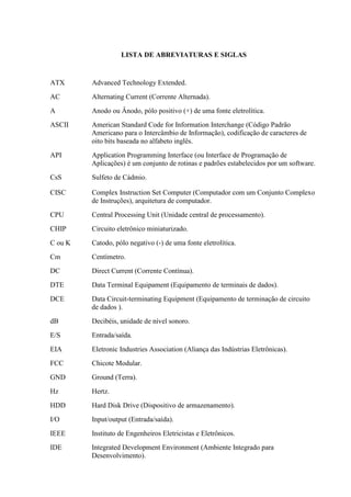 LISTA DE ABREVIATURAS E SIGLAS
ATX Advanced Technology Extended.
AC Alternating Current (Corrente Alternada).
A Anodo ou Ânodo, pólo positivo (+) de uma fonte eletrolítica.
ASCII American Standard Code for Information Interchange (Código Padrão
Americano para o Intercâmbio de Informação), codificação de caracteres de
oito bits baseada no alfabeto inglês.
API Application Programming Interface (ou Interface de Programação de
Aplicações) é um conjunto de rotinas e padrões estabelecidos por um software.
CsS Sulfeto de Cádmio.
CISC Complex Instruction Set Computer (Computador com um Conjunto Complexo
de Instruções), arquitetura de computador.
CPU Central Processing Unit (Unidade central de processamento).
CHIP Circuito eletrônico miniaturizado.
C ou K Catodo, pólo negativo (-) de uma fonte eletrolítica.
Cm Centímetro.
DC Direct Current (Corrente Contínua).
DTE Data Terminal Equipament (Equipamento de terminais de dados).
DCE Data Circuit-terminating Equipment (Equipamento de terminação de circuito
de dados ).
dB Decibéis, unidade de nível sonoro.
E/S Entrada/saída.
EIA Eletronic Industries Association (Aliança das Indústrias Eletrônicas).
FCC Chicote Modular.
GND Ground (Terra).
Hz Hertz.
HDD Hard Disk Drive (Dispositivo de armazenamento).
I/O Input/output (Entrada/saída).
IEEE Instituto de Engenheiros Eletricistas e Eletrônicos.
IDE Integrated Development Environment (Ambiente Integrado para
Desenvolvimento).
 