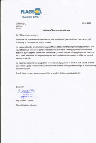 F1AG5gL
FLAGSOL GMBH
FLAGSOL GmbH
Agrippinawerft 22 '
50678 Kdln
Germany
15-01-2010
Letter of Recommendation
To: Whom it may concern:
We thank Mr. Hamada Mohamed Hassan, the head of NSF (National Steel Fabrication Co.)
Surveying in Kurymat solar energy project.
He has developed a practicable Surveying Method Statement for alignment of pylon rows {80
rowslthat must follow one centre line located in a circle of 10mm (25 pylons/row) distance
between pylon approx. !2,Om with a tolerance +/- 5mm, rotation of the pylon in any direction
+f - O.Zmm, and under his responsibility and with the help of his surveyor staff he performed
very accurate job.
He has shown that he has a capability to lead a surveying team to work in such critical project;
just he has a good communicationlrelation with his staff and a good knowledge of the surveying
equipment/tools.
For allthose reason, we recommend him to work in similar accuracy projects.
FL4O50r- Gr r'
rgqinawe't 22, D-Sf
lln1l.$
"
Eng. Alfredo Cravero
Flagsol Erection Manager
Sincerely.
 