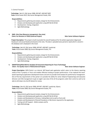 5. Central Transport
Technology: .Net 4.5, SQL Server 2008, ASP.NET, ADO.NET,WPF
Tools: Visual Studio 2012, SQL Server Management Studio, SVN
Responsibilities:
• Requirements gathering and analysis, design for the Enhancements
• Analysis and developing web application using ASP.Net & C#.Net
• Development, Testing, Integration
• Agile Methodology
4. RMG –One View (Resource management- One view)
Client: For Directors in TESCO (Internal Project) Role: Senior Software Engineer
Project Description: This project is built to provide the overall headcount for the whole organization (Approved
Headcount and actual Headcount) based on the roles. The data is uploaded every period or week which is stored in
the database and is displayed in the result.
Technology: .Net 4.0, SQL Server 2008, ASP.NET, ADO.NET, JavaScript.
Tools: Visual Studio 2008, SQL Server Management Studio, TFS
Responsibilities:
• Requirements gathering and analysis, design for the Enhancements
• Analysis and developing web application using ASP.Net & C#.Net
• Development, Testing, Integration
• Agile Methodology
5. SMARTT(Simplified Metrics Analytics & Assessment Reporting for Tesco Technology)
Client : For Quality Team in TESCO (Internal Project) Role: Senior Software Engineer
Project Description: SEPG Portal is an internal .NET-based web application which caters to the diverse reporting
needs of the IT projects in Tesco and enables effective tracking of project performance. It has replaced the excel-
based reporting by application development teams and aims to provide trend analysis for performance management.
One of the key requirements of the portal is to provide the ability for senior (Head of Engineering) and executive
(Director and CIO) management to get an eagle’s eye view of the all the programs under their control as well as be
able to drill down into the KPI details for review.
Technology: .Net 4.0, SQL Server 2008, ASP.NET, ADO.NET, JavaScript, JQuery.
Tools: Visual Studio 2008, SQL Server Management Studio, TFS
Responsibilities:
• Requirements gathering and analysis, design for the Enhancements
• Analysis and developing web application using ASP.Net & C#.Net
• Analysis and Development of Screens, Coding (Back end as well as front end)
• Analysis and Development of Stored Procedures in SQL Server required for the application
• Testing and UAT Support - Defect analysis and fix
• Agile Methodology
 