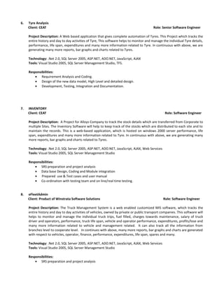 6. Tyre Analysis
Client: CEAT Role: Senior Software Engineer
Project Description: A Web based application that gives complete automation of Tyres. This Project which tracks the
entire history and day to day activities of Tyre, This software helps to monitor and manage the individual Tyre details,
performance, life span, expenditures and many more information related to Tyre. In continuous with above, we are
generating many more reports, bar graphs and charts related to Tyres.
Technology: .Net 2.0, SQL Server 2005, ASP.NET, ADO.NET, JavaScript, AJAX
Tools: Visual Studio 2005, SQL Server Management Studio, TFS.
Responsibilities:
• Requirement Analysis and Coding.
• Design of the new data model, High Level and detailed design.
• Development, Testing, Integration and Documentation.
7. INVENTORY
Client: CEAT Role: Software Engineer
Project Description: A Project for Alloys Company to track the stock details which are transferred from Corporate to
multiple Sites. The Inventory Software will help to keep track of the stocks which are distributed to each site and to
maintain the records. This is a web-based application, which is hosted on windows 2000 server performance, life
span, expenditures and many more information related to Tyre. In continuous with above, we are generating many
more reports, bar graphs and charts related to Tyres.
Technology: .Net 2.0, SQL Server 2005, ASP.NET, ADO.NET, JavaScript, AJAX, Web Services
Tools: Visual Studio 2005, SQL Server Management Studio
Responsibilities:
• SRS preparation and project analysis
• Data base Design, Coding and Module integration
• Prepared use & Test cases and user manual
• Co-ordination with testing team and on line/real time testing.
8. eFleetAdmin
Client: Product of Winstrata Software Solutions Role: Software Engineer
Project Description: The Truck Management System is a web enabled customized MIS software, which tracks the
entire history and day to day activities of vehicles, owned by private or public transport companies. This software will
helps to monitor and manage the individual truck trips, fuel filled, charges towards maintenance, salary of truck
driver and operators, performance, truck life span, vehicle and operator performance, expenditures, profits/lose and
many more information related to vehicle and management related. It can also track all the information from
branches level to cooperate level. In continues with above, many more reports, bar graphs and charts are generated
with respect to vehicles, operator, finance, performance, expenditures, life span, spares and many.
Technology: .Net 2.0, SQL Server 2005, ASP.NET, ADO.NET, JavaScript, AJAX, Web Services
Tools: Visual Studio 2005, SQL Server Management Studio
Responsibilities:
• SRS preparation and project analysis
 