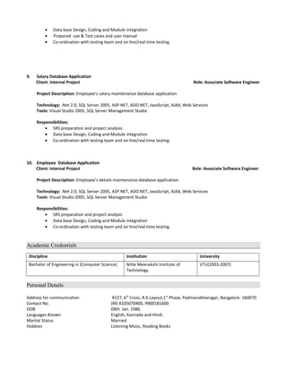 • Data base Design, Coding and Module integration
• Prepared use & Test cases and user manual
• Co-ordination with testing team and on line/real time testing.
9. Salary Database Application
Client: Internal Project Role: Associate Software Engineer
Project Description: Employee’s salary maintenance database application
Technology: .Net 2.0, SQL Server 2005, ASP.NET, ADO.NET, JavaScript, AJAX, Web Services
Tools: Visual Studio 2005, SQL Server Management Studio
Responsibilities:
• SRS preparation and project analysis
• Data base Design, Coding and Module integration
• Co-ordination with testing team and on line/real time testing.
10. Employee Database Application
Client: Internal Project Role: Associate Software Engineer
Project Description: Employee’s details maintenance database application.
Technology: .Net 2.0, SQL Server 2005, ASP.NET, ADO.NET, JavaScript, AJAX, Web Services
Tools: Visual Studio 2005, SQL Server Management Studio
Responsibilities:
• SRS preparation and project analysis
• Data base Design, Coding and Module integration
• Co-ordination with testing team and on line/real time testing.
Academic Credentials
Discipline Institution University
Bachelor of Engineering in (Computer Science) Nitte Meenakshi Institute of
Technology
VTU(2003-2007)
Personal Details
Address for communication #127, 6th
Cross, R.K.Layout,1st
Phase, Padmanabhanagar, Bangalore- 560070
Contact No. (M) 8105070400, 9900181600
DOB 09th Jan. 1986.
Languages Known English, Kannada and Hindi.
Marital Status Married
Hobbies Listening Music, Reading Books
 