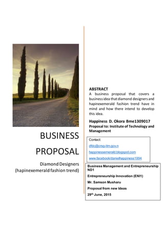 BUSINESS
PROPOSAL
DiamondDesigners
(hapinexemeraldfashion trend)
ABSTRACT
A business proposal that covers a
businessidea thatdiamond designersand
hapinexemerald fashion trend have in
mind and how there intend to develop
this idea.
Happiness D. Okora Bme1309017
Proposal to: Institute of Technology and
Management
Contact:
dfdc@crsg-itm.gov.n
happinessemerald.blogspot.com
www.facebook/danielhappiness1994
Business Management and Entrepreneurship
ND1
Entrepreneurship Innovation (ENI1)
Mr. Samson Musharu
Proposal from new Ideas
29th June, 2015
 