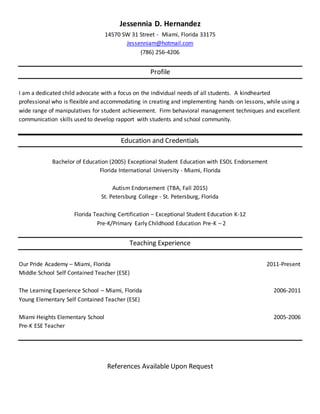 Jessennia D. Hernandez
14570 SW 31 Street - Miami, Florida 33175
Jessenniam@hotmail.com
(786) 256-4206
Profile
I am a dedicated child advocate with a focus on the individual needs of all students. A kindhearted
professional who is flexible and accommodating in creating and implementing hands-on lessons, while using a
wide range of manipulatives for student achievement. Firm behavioral management techniques and excellent
communication skills used to develop rapport with students and school community.
Education and Credentials
Bachelor of Education (2005) Exceptional Student Education with ESOL Endorsement
Florida International University - Miami, Florida
Autism Endorsement (TBA, Fall 2015)
St. Petersburg College - St. Petersburg, Florida
Florida Teaching Certification – Exceptional Student Education K-12
Pre-K/Primary Early Childhood Education Pre-K – 2
Teaching Experience
Our Pride Academy – Miami, Florida 2011-Present
Middle School Self Contained Teacher (ESE)
The Learning Experience School – Miami, Florida 2006-2011
Young Elementary Self Contained Teacher (ESE)
Miami Heights Elementary School 2005-2006
Pre-K ESE Teacher
References Available Upon Request
 