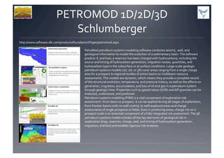 PETROMOD	
  1D/2D/3D	
  
Schlumberger	
  
http://www.software.slb.com/products/foundation/Pages/petromod.aspx	
  
PetroMod	
  petroleum	
  systems	
  modeling	
  software	
  combines	
  seismic,	
  well,	
  and	
  
geological	
  information	
  to	
  model	
  the	
  evolution	
  of	
  a	
  sedimentary	
  basin.	
  The	
  software	
  
predicts	
  if,	
  and	
  how,	
  a	
  reservoir	
  has	
  been	
  charged	
  with	
  hydrocarbons,	
  including	
  the	
  
source	
  and	
  timing	
  of	
  hydrocarbon	
  generation,	
  migration	
  routes,	
  quantities,	
  and	
  
hydrocarbon	
  type	
  in	
  the	
  subsurface	
  or	
  at	
  surface	
  conditions.	
  Large-­‐scale	
  geologic	
  
petroleum	
  systems	
  models	
  (1D,	
  2D,	
  or	
  3D)	
  cover	
  areas	
  ranging	
  from	
  a	
  single	
  charge	
  
area	
  for	
  a	
  prospect	
  to	
  regional	
  studies	
  of	
  entire	
  basins	
  to	
  multibasin	
  resource	
  
assessments.	
  The	
  models	
  are	
  dynamic,	
  which	
  means	
  they	
  provide	
  a	
  complete	
  record	
  
of	
  the	
  structural	
  evolution,	
  temperature,	
  and	
  pressure	
  history,	
  as	
  well	
  as	
  the	
  eﬀects	
  on	
  
generation,	
  migration,	
  accumulation,	
  and	
  loss	
  of	
  oil	
  and	
  gas	
  in	
  a	
  petroleum	
  system	
  
through	
  geologic	
  time.	
  Properties	
  such	
  as	
  gas/oil	
  ratios	
  (GOR)	
  and	
  API	
  gravities	
  can	
  be	
  
analyzed,	
  understood,	
  and	
  predicted.	
  	
  
Petroleum	
  systems	
  modeling	
  (PSM)	
  is	
  a	
  vital	
  component	
  of	
  exploration	
  risk	
  
assessment—from	
  basin	
  to	
  prospect.	
  It	
  can	
  be	
  applied	
  during	
  all	
  stages	
  of	
  exploration,	
  
from	
  frontier	
  basins	
  with	
  no	
  well	
  control,	
  to	
  well-­‐explored	
  areas	
  and	
  charge	
  
assessments	
  of	
  single	
  prospects	
  or	
  ﬁelds.	
  Even	
  in	
  producing	
  areas,	
  charge	
  risk	
  on	
  a	
  
prospect	
  scale	
  is	
  an	
  essential	
  component	
  of	
  a	
  fully	
  integrated	
  risk	
  assessment.	
  The	
  3D	
  
petroleum	
  systems	
  model	
  includes	
  all	
  the	
  key	
  elements	
  of	
  geological	
  risk	
  in	
  
exploration	
  (trap,	
  reservoir,	
  charge,	
  seal,	
  and	
  timing	
  of	
  hydrocarbon	
  generation,	
  
migration,	
  and	
  loss)	
  and	
  enables	
  rigorous	
  risk	
  analyses.	
  	
  
 