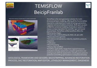 TEMISFLOW	
  
BeicipFranlab	
  
http://www.beicip.com/petroleum-­‐system-­‐assessment	
   TemisFlow	
  is	
  the	
  next-­‐generation	
  solution	
  for	
  multi-­‐
dimensional	
  basin	
  modeling,	
  oﬀering	
  all	
  the	
  functionalities	
  
required	
  to	
  understand	
  and	
  model	
  oil	
  and	
  gas	
  generation,	
  
migration	
  and	
  accumulation	
  processes.	
  Built	
  upon	
  30	
  years	
  
of	
  R&D	
  for	
  numerical	
  modeling	
  of	
  petroleum	
  systems,	
  it	
  
enjoys	
  a	
  unique	
  reputation	
  for	
  scientiﬁc	
  rigor	
  and	
  sound	
  
physical	
  basis.	
  TemisFlow	
  uniﬁed	
  workﬂow	
  oﬀers	
  the	
  
following	
  key	
  stages:	
  
•	
  Present	
  day	
  model	
  building	
  (1D,	
  M1D,	
  2D,	
  3D,	
  LGR)	
  
•	
  Restoration	
  through	
  time	
  
•	
  Simulations	
  (temperature,	
  maturity,	
  expulsion,	
  pressure,	
  
migration)	
  
•	
  Calibration	
  
•	
  Post-­‐Processing	
  
• 	
  Step	
  by	
  step	
  workﬂow	
  	
  
TemisFlow	
  applicability	
  ranges	
  from	
  regional	
  resources	
  
evaluation	
  and	
  play	
  assessment,	
  prospect	
  generation	
  and	
  
ranking	
  to	
  pre-­‐drill	
  risk	
  assessment,	
  including	
  pore	
  pressure	
  
prediction	
  and	
  drilling	
  optimization	
  in	
  overpressured	
  areas.	
  
GEOLOGICAL	
  FRAMEWORK	
  AND	
  GEOGRID,	
  BACKSTRIPPING,	
  ADVANCED	
  RESTORATION	
  
PROCESS,	
  SALT	
  RESTORATION,	
  MAP	
  EDITOR	
  ,	
  LITHOLOGY	
  MANAGEMENT,	
  DIAGENESIS	
  	
  
 