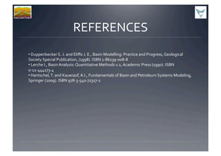 REFERENCES	
  
• 	
  Duppenbecker	
  S.	
  J.	
  and	
  Eliﬀe	
  J.	
  E.,	
  Basin	
  Modelling:	
  Practice	
  and	
  Progress,	
  Geological	
  
Society	
  Special	
  Publication,	
  (1998).	
  ISBN	
  1-­‐86239-­‐008-­‐8	
  
• 	
  Lerche	
  I.,	
  Basin	
  Analysis:	
  Quantitative	
  Methods	
  v.2,	
  Academic	
  Press	
  (1990).	
  ISBN	
  
0-­‐12-­‐444173-­‐4	
  
• 	
  Hantschel,	
  T.	
  and	
  Kauerauf,	
  A.I.,	
  Fundamentals	
  of	
  Basin	
  and	
  Petroleum	
  Systems	
  Modeling,	
  
Springer	
  (2009).	
  ISBN	
  978-­‐3-­‐540-­‐72317-­‐2	
  
 