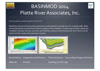 BASINMOD	
  2014	
  
Platte	
  River	
  Associates,	
  Inc.	
  	
  
http://www.platte.com/software/basinmod-­‐2012.html	
  
Model	
  the	
  volume	
  of	
  hydrocarbon	
  generation	
  and	
  expulsion	
  through	
  time	
  for	
  multiple	
  wells.	
  	
  Both	
  
conventional	
  and	
  unconventional	
  resource	
  plays	
  can	
  be	
  modeled.	
  	
  A	
  wide	
  range	
  of	
  other	
  values	
  are	
  
modeled	
  including	
  maturity,	
  porosity,	
  permeability,	
  pressure	
  and	
  temperature,	
  all	
  of	
  which	
  can	
  be	
  
used	
  to	
  further	
  analyze	
  the	
  petroleum	
  system.	
  
Burial	
  History	
   Diagenesis	
  and	
  Pressure	
   Thermal	
  History	
   Source	
  Rock	
  Organic	
  Richness	
  
Maturity	
   Erosion	
   Handling	
  of	
  LAS	
  Logs	
  
 